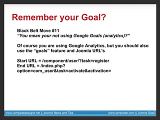 Remember your Goal? Black Belt Move #11 “ You mean your not using Google Goals (analytics)?” Of course you are using Google Analytics, but you should also use the “goals” feature and Joomla URL's Start URL = /component/user/?task=register End URL = /index.php?option=com_user&task=activate&activation= 