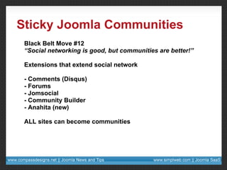 Sticky Joomla Communities Black Belt Move #12 “ Social networking is good, but communities are better!” Extensions that extend social network - Comments (Disqus) - Forums - Jomsocial - Community Builder - Anahita (new) ALL sites can become communities 