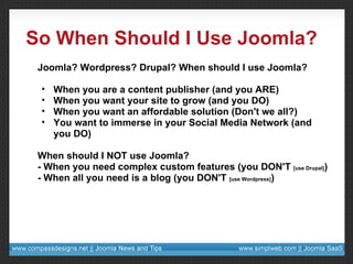 So When Should I Use Joomla? Joomla? Wordpress? Drupal? When should I use Joomla? When you are a content publisher (and you ARE) When you want your site to grow (and you DO) When you want an affordable solution (Don't we all?) You want to immerse in your Social Media Network (and you DO) When should I NOT use Joomla? - When you need complex custom features (you DON'T  [use Drupal] ) - When all you need is a blog (you DON'T  [use Wordpress] ) 