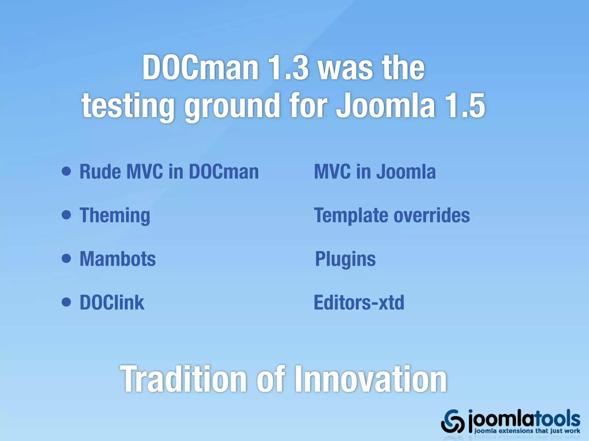 DOCman 1.3 was the
  testing ground for Joomla 1.5
• Rude MVC in DOCman   MVC in Joomla

• Theming              Template overrides

• Mambots              Plugins

• DOClink              Editors-xtd


      Tradition of Innovation
 