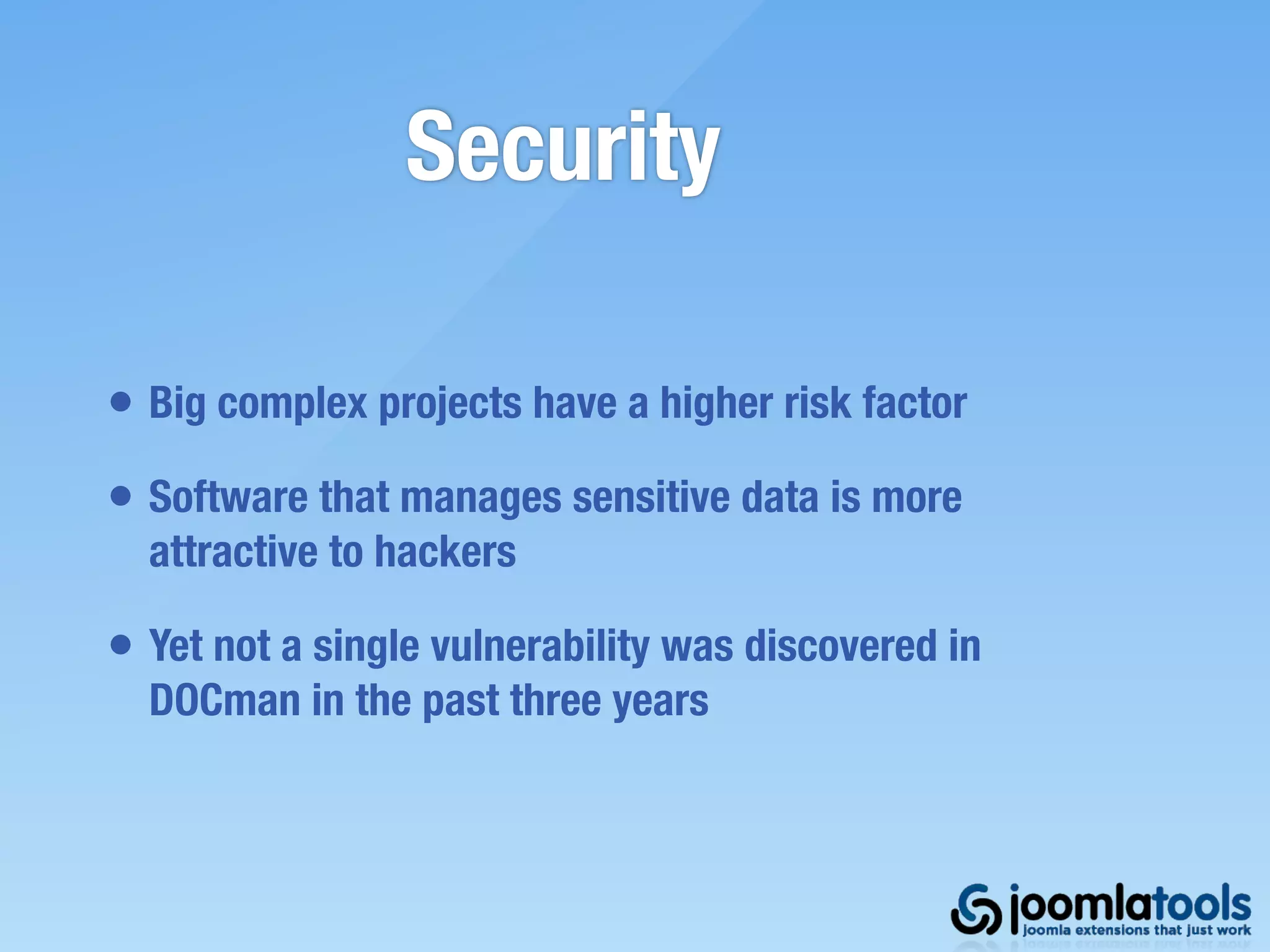 Security

• Big complex projects have a higher risk factor
• Software that manages sensitive data is more
  attractive to hackers

• Yet not a single vulnerability was discovered in
  DOCman in the past three years
 