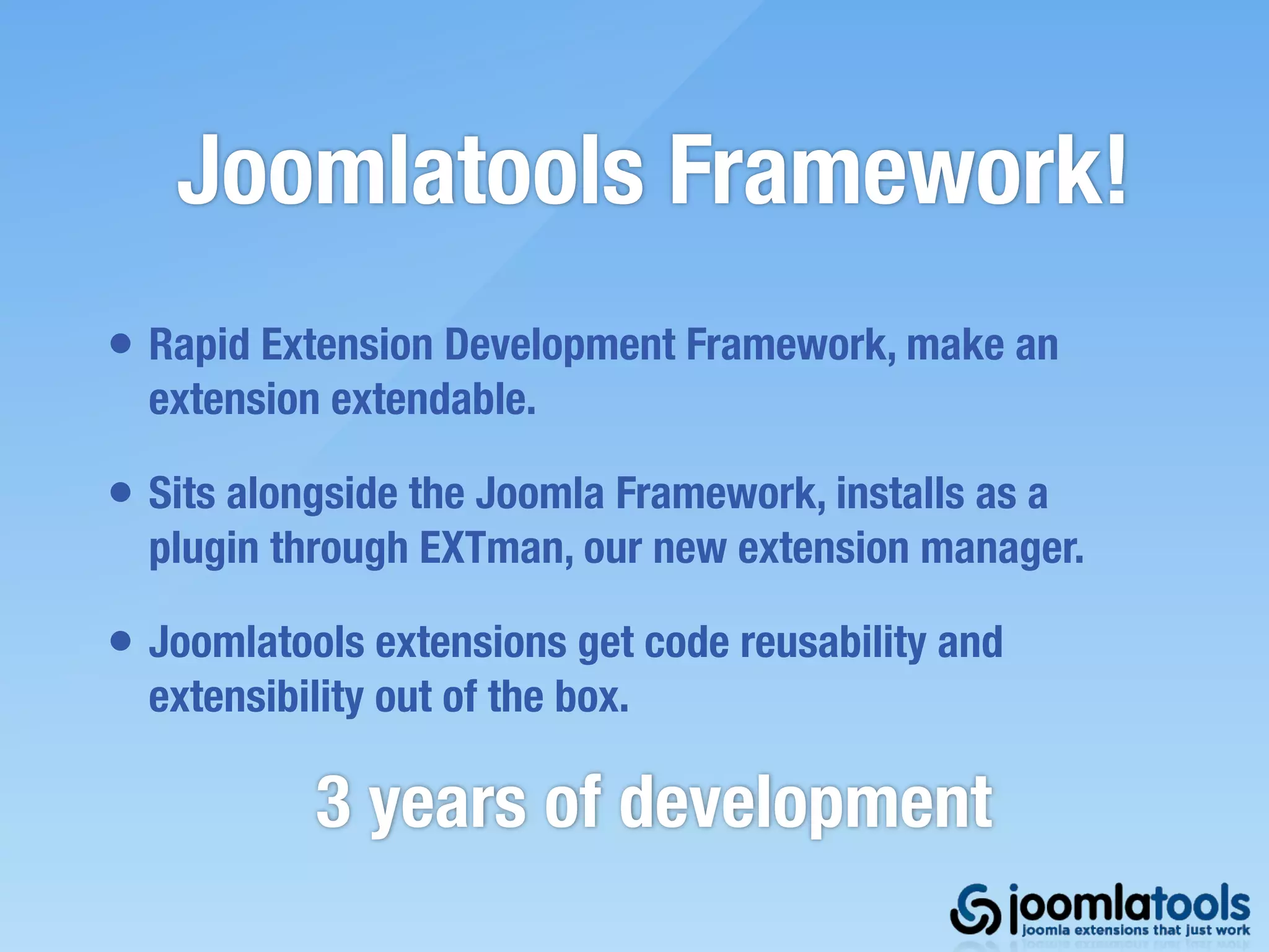 Joomlatools Framework!
• Rapid Extension Development Framework, make an
  extension extendable.

• Sits alongside the Joomla Framework, installs as a
  plugin through EXTman, our new extension manager.

• Joomlatools extensions get code reusability and
  extensibility out of the box.

            3 years of development
 