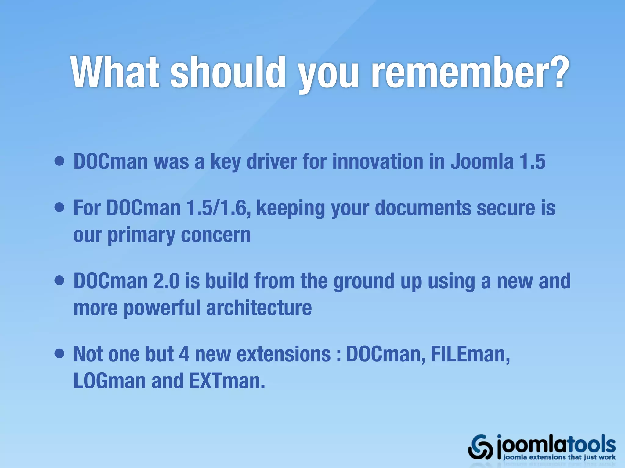 What should you remember?
• DOCman was a key driver for innovation in Joomla 1.5
• For DOCman 1.5/1.6, keeping your documents secure is
  our primary concern

• DOCman 2.0 is build from the ground up using a new and
  more powerful architecture

• Not one but 4 new extensions : DOCman, FILEman,
  LOGman and EXTman.
 