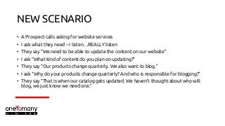 NEW SCENARIO
• A Prospect calls asking for website services
• I ask what they need – I listen…REALLY listen
• They say “We...