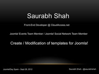 Saurabh Shah
                      Front-End Developer @ CloudAccess.net


       Joomla! Events Team Member / Joomla! Social Network Team Member


        Create / Modification of templates for Joomla!




Joomla!Day Spain - Sept 28, 2012                          Saurabh Shah - @saurabhshah
 