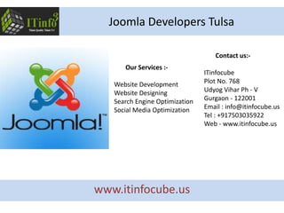 Contact us:-
ITinfocube
Plot No. 768
Udyog Vihar Ph - V
Gurgaon - 122001
Email : info@itinfocube.us
Tel : +917503035922
Web - www.itinfocube.us
Our Services :-
Website Development
Website Designing
Search Engine Optimization
Social Media Optimization
Joomla Developers Tulsa
www.itinfocube.us
 