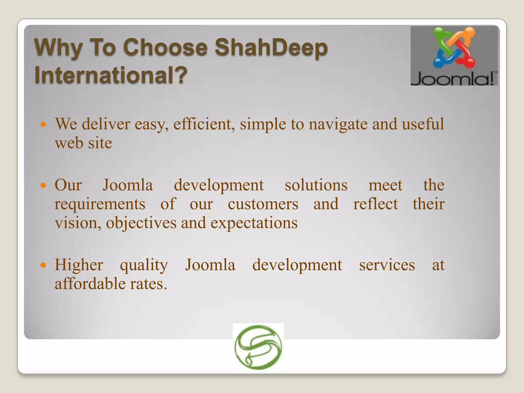 Why To Choose ShahDeep
International?
   We deliver easy, efficient, simple to navigate and useful
    web site

   Our Joomla development solutions meet the
    requirements of our customers and reflect their
    vision, objectives and expectations

   Higher quality Joomla development services at
    affordable rates.
 