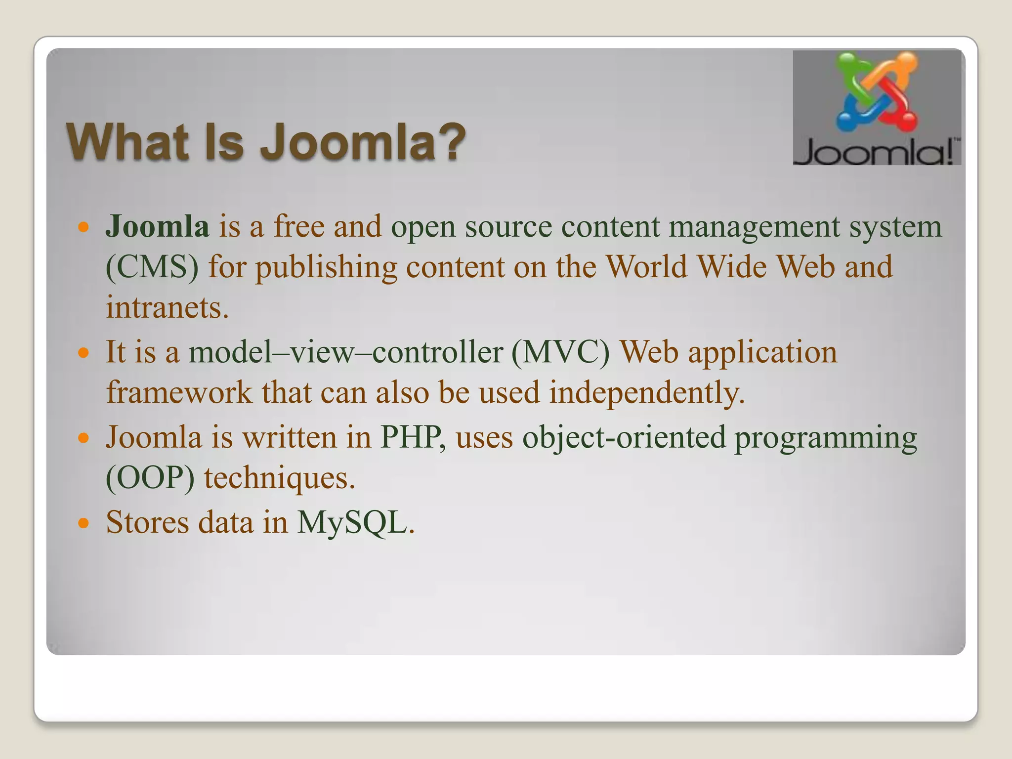 What Is Joomla?
 Joomla is a free and open source content management system
  (CMS) for publishing content on the World Wide Web and
  intranets.
 It is a model–view–controller (MVC) Web application
  framework that can also be used independently.
 Joomla is written in PHP, uses object-oriented programming
  (OOP) techniques.
 Stores data in MySQL.
 
