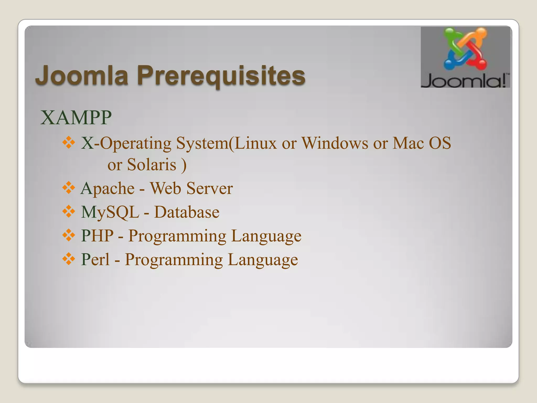 Joomla Prerequisites
XAMPP
  X-Operating System(Linux or Windows or Mac OS
      or Solaris )
  Apache - Web Server
  MySQL - Database
  PHP - Programming Language
  Perl - Programming Language
 