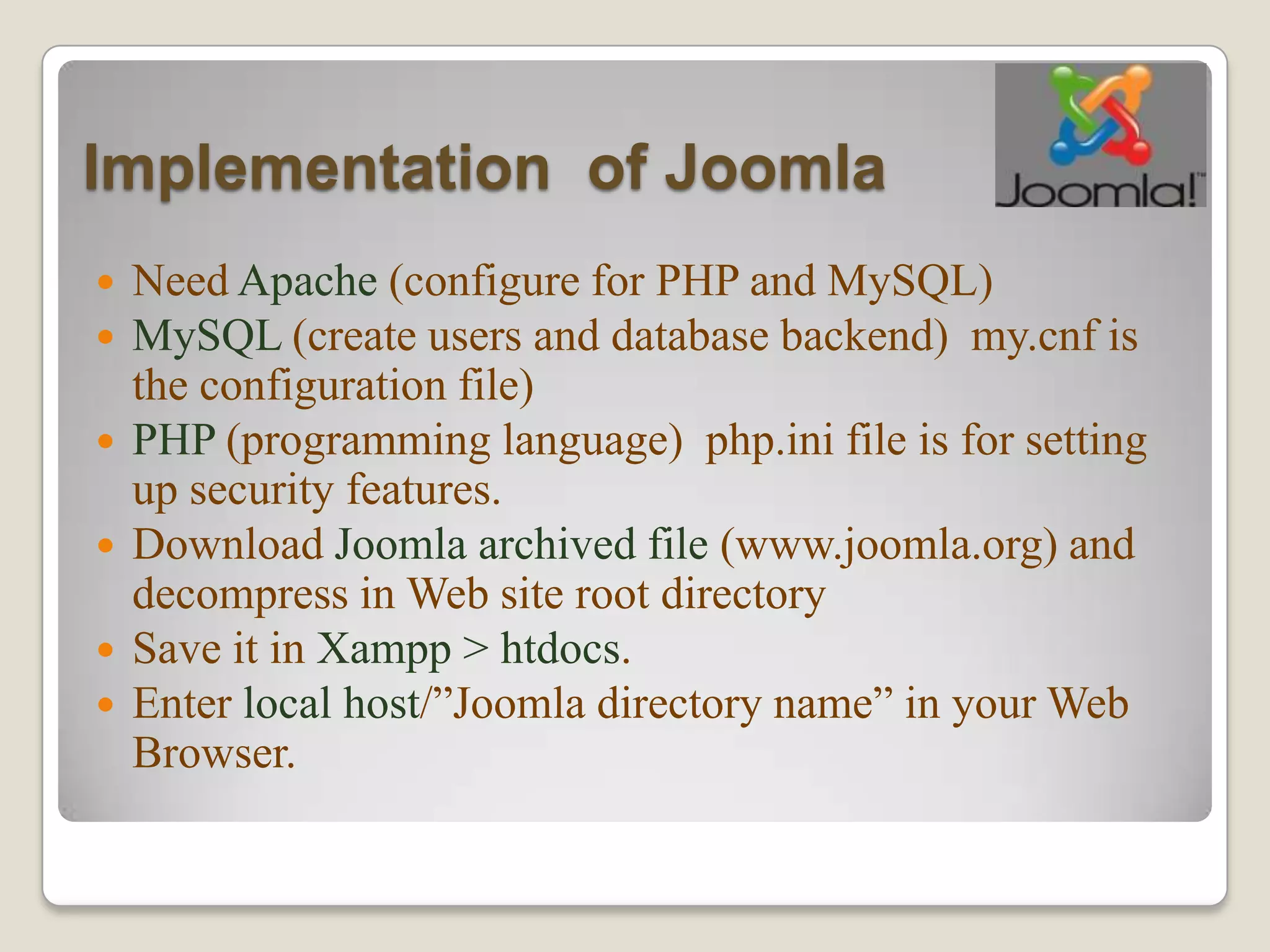Implementation of Joomla
   Need Apache (configure for PHP and MySQL)
   MySQL (create users and database backend) my.cnf is
    the configuration file)
   PHP (programming language) php.ini file is for setting
    up security features.
   Download Joomla archived file (www.joomla.org) and
    decompress in Web site root directory
   Save it in Xampp > htdocs.
   Enter local host/”Joomla directory name” in your Web
    Browser.
 