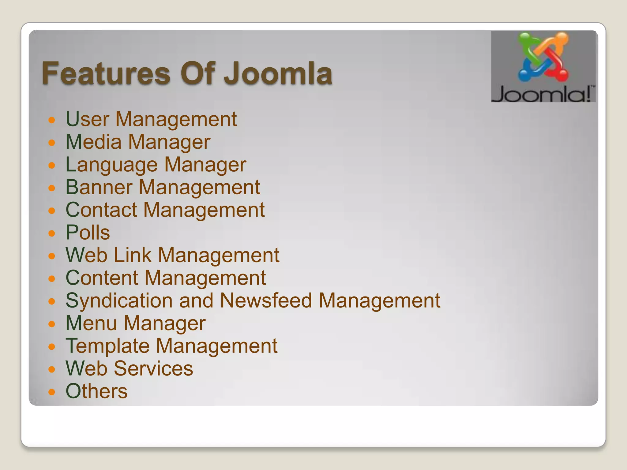 Features Of Joomla
   User Management
   Media Manager
   Language Manager
   Banner Management
   Contact Management
   Polls
   Web Link Management
   Content Management
   Syndication and Newsfeed Management
   Menu Manager
   Template Management
   Web Services
   Others
 