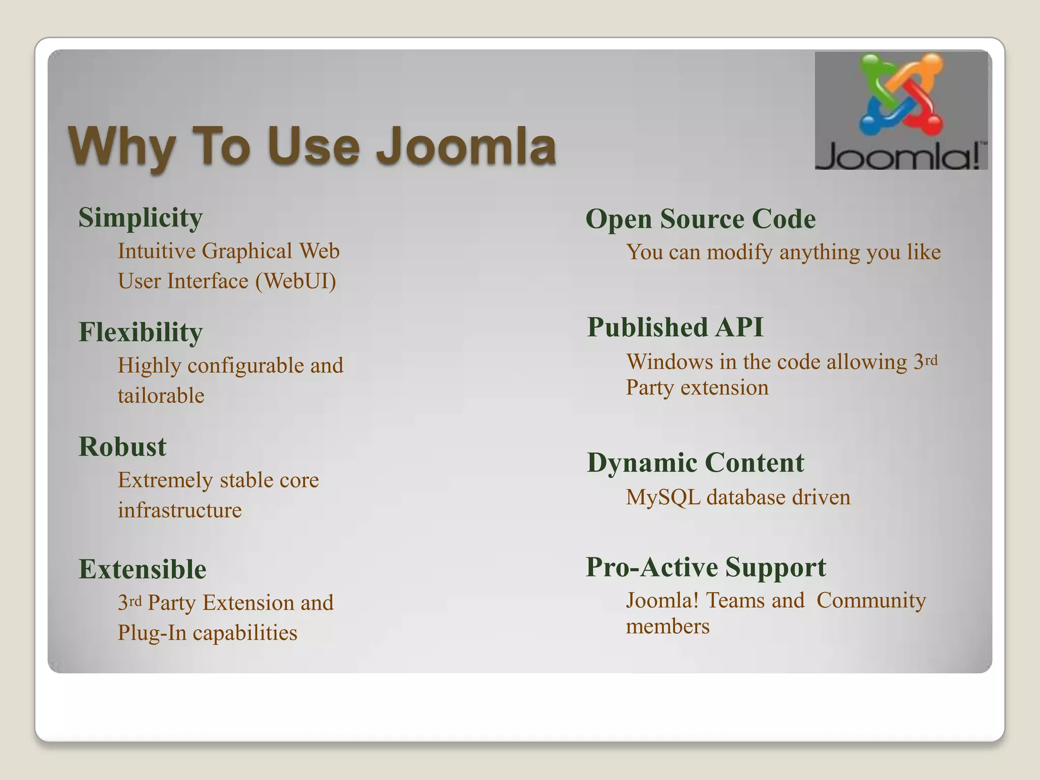 Why To Use Joomla
Simplicity                   Open Source Code
   Intuitive Graphical Web      You can modify anything you like
   User Interface (WebUI)

Flexibility                  Published API
   Highly configurable and      Windows in the code allowing 3rd
   tailorable                   Party extension

Robust
                             Dynamic Content
   Extremely stable core
                                MySQL database driven
   infrastructure

Extensible                   Pro-Active Support
   3rd Party Extension and      Joomla! Teams and Community
   Plug-In capabilities         members
 