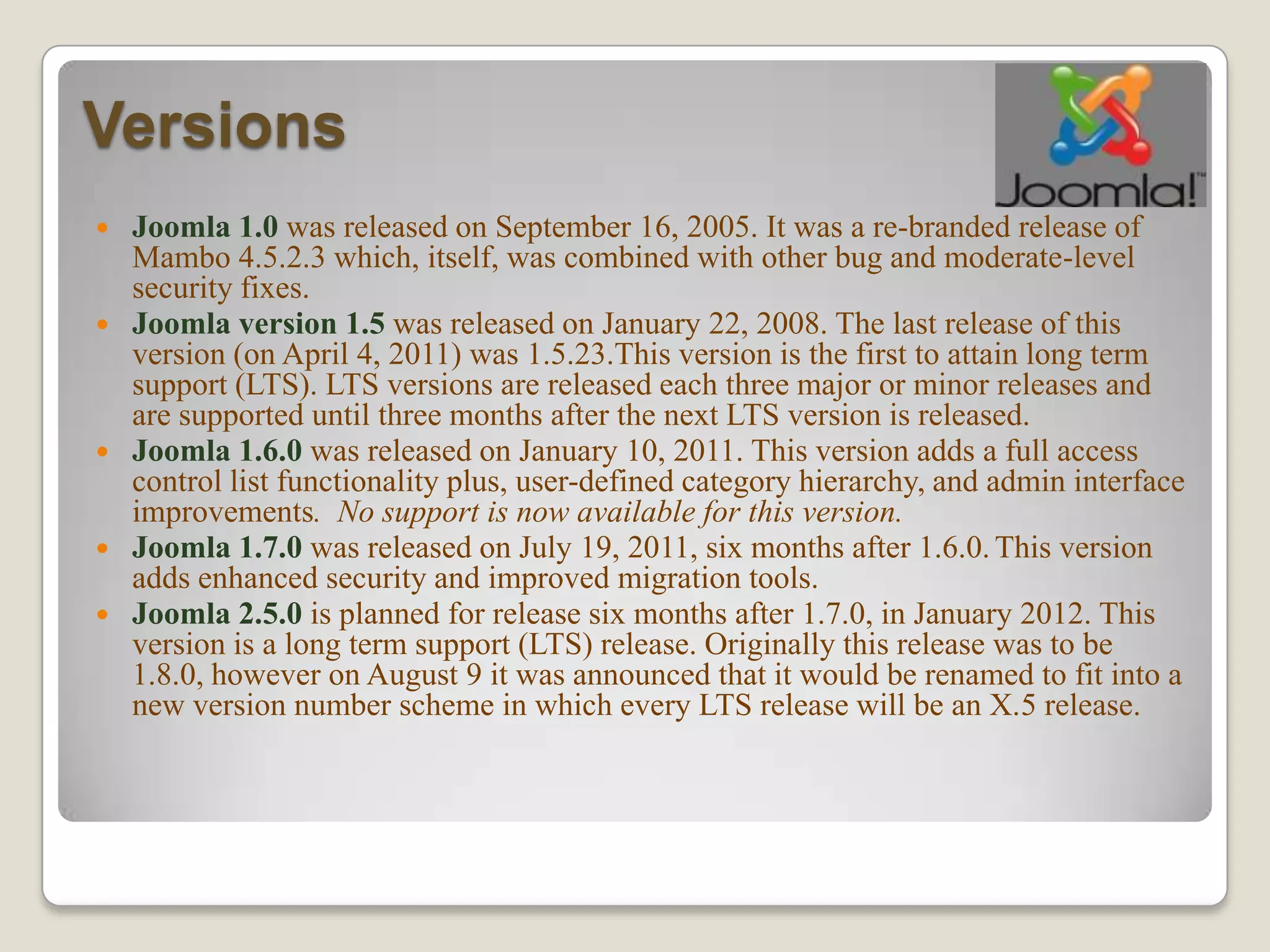 Versions
   Joomla 1.0 was released on September 16, 2005. It was a re-branded release of
    Mambo 4.5.2.3 which, itself, was combined with other bug and moderate-level
    security fixes.
   Joomla version 1.5 was released on January 22, 2008. The last release of this
    version (on April 4, 2011) was 1.5.23.This version is the first to attain long term
    support (LTS). LTS versions are released each three major or minor releases and
    are supported until three months after the next LTS version is released.
   Joomla 1.6.0 was released on January 10, 2011. This version adds a full access
    control list functionality plus, user-defined category hierarchy, and admin interface
    improvements. No support is now available for this version.
   Joomla 1.7.0 was released on July 19, 2011, six months after 1.6.0. This version
    adds enhanced security and improved migration tools.
   Joomla 2.5.0 is planned for release six months after 1.7.0, in January 2012. This
    version is a long term support (LTS) release. Originally this release was to be
    1.8.0, however on August 9 it was announced that it would be renamed to fit into a
    new version number scheme in which every LTS release will be an X.5 release.
 