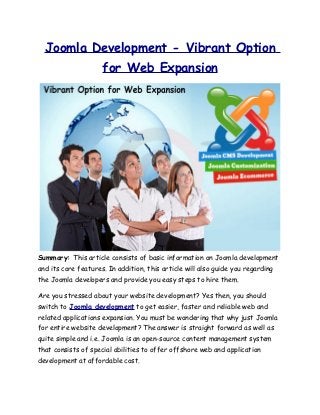 Joomla Development - Vibrant Option
                     for Web Expansion




Summary: This article consists of basic information on Joomla development
and its core features. In addition, this article will also guide you regarding
the Joomla developers and provide you easy steps to hire them.

Are you stressed about your website development? Yes then, you should
switch to Joomla development to get easier, faster and reliable web and
related applications expansion. You must be wondering that why just Joomla
for entire website development? The answer is straight forward as well as
quite simple and i.e. Joomla is an open-source content management system
that consists of special abilities to offer offshore web and application
development at affordable cost.
 