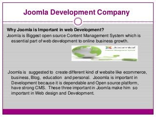 Joomla Development Company
Why Joomla is Important in web Development?
Joomla is Biggest open source Content Management System which is
essential part of web development to online business growth.
Joomla is suggested to create different kind of website like ecommerce,
business, Blog, education and personal. Jooomla is important in
Development because it is dependable and Open source platform,
have strong CMS. These three important in Joomla make him so
important in Web design and Development.
 