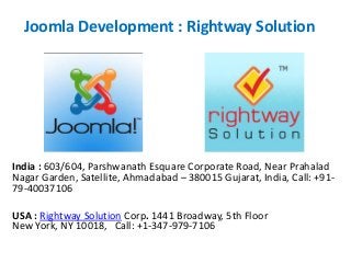 Joomla Development : Rightway Solution
India : 603/604, Parshwanath Esquare Corporate Road, Near Prahalad
Nagar Garden, Satellite, Ahmadabad – 380015 Gujarat, India, Call: +91-
79-40037106
USA : Rightway Solution Corp. 1441 Broadway, 5th Floor
New York, NY 10018, Call: +1-347-979-7106
 