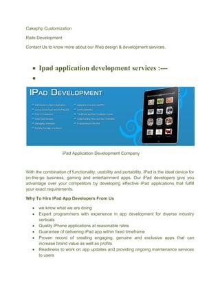 Cakephp Customization
Rails Development
Contact Us to know more about our Web design & development services.
 Ipad application development services :---

iPad Application Development Company
With the combination of functionality, usability and portability, iPad is the ideal device for
on-the-go business, gaming and entertainment apps. Our iPad developers give you
advantage over your competitors by developing effective iPad applications that fulfill
your exact requirements.
Why To Hire iPad App Developers From Us
 we know what we are doing
 Expert programmers with experience in app development for diverse industry
verticals
 Quality iPhone applications at reasonable rates
 Guarantee of delivering iPad app within fixed timeframe
 Proven record of creating engaging, genuine and exclusive apps that can
increase brand value as well as profits
 Readiness to work on app updates and providing ongoing maintenance services
to users
 