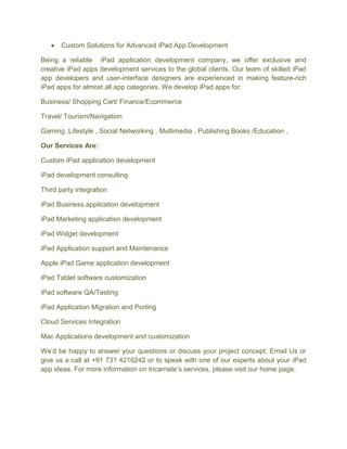 Custom Solutions for Advanced iPad App Development
Being a reliable iPad application development company, we offer exclusive and
creative iPad apps development services to the global clients. Our team of skilled iPad
app developers and user-interface designers are experienced in making feature-rich
iPad apps for almost all app categories. We develop iPad apps for:
Business/ Shopping Cart/ Finance/Ecommerce
Travel/ Tourism/Navigation
Gaming ,Lifestyle , Social Networking , Multimedia , Publishing Books /Education ,
Our Services Are:
Custom iPad application development
iPad development consulting
Third party integration
iPad Business application development
iPad Marketing application development
iPad Widget development
iPad Application support and Maintenance
Apple iPad Game application development
iPad Tablet software customization
iPad software QA/Testing
iPad Application Migration and Porting
Cloud Services Integration
Mac Applications development and customization
We’d be happy to answer your questions or discuss your project concept. Email Us or
give us a call at +91 731 4216242 or to speak with one of our experts about your iPad
app ideas. For more information on Incarnate’s services, please visit our home page.
 