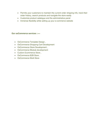  Permits your customers to maintain the current order shipping info, track their
order history, search products and navigate the store easily
 Customize product catalogue and the administrative panel
 Immense flexibility while setting up your e-commerce website
Our osCommerce services :----
 OsCommerce Template Design ,
 OsCommerce Shopping Cart Development
 OsCommerce Store Development ,
 OsCommerce Module development
 Custom Ecommerce Store ,
 OsCommerce B2B Store ,
 OsCommerce Multi Store
 