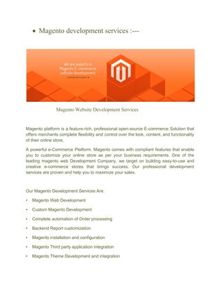  Magento development services :---
Magento Website Development Services
Magento platform is a feature-rich, professional open-source E-commerce Solution that
offers merchants complete flexibility and control over the look, content, and functionality
of their online store.
A powerful e-Commerce Platform, Magento comes with compliant features that enable
you to customize your online store as per your business requirements. One of the
leading magento web Development Company, we target on building easy-to-use and
creative e-commerce stores that brings success. Our professional development
services are proven and help you to maximize your sales.
Our Magento Development Services Are:
• Magento Web Development
• Custom Magento Development
• Complete automation of Order processing
• Backend Report customization
• Magento installation and configuration
• Magento Third party application integration
• Magento Theme Development and integration
 