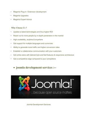 • Magento Plug-in / Extension development
• Magento Upgrades
• Magento Expert Advice
Why Choose Us ?
• Update to latest technologies and thus higher ROI
• Reach out to more people by in-depth penetration in the market
• High availability, anytime & anywhere
• Get support for multiple languages and currencies
• Ability to generate more traffic and higher conversion rates
• Establish a collaborative communication with your customers
• Get online store with tailored look and feel features & responsive architecture
• Get a competitive edge compared to your competitors
 joomla development services :--
Joomla Development Services
 