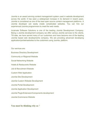 Joomla is an award winning content management system used in website development
across the world. It has seen a widespread increase in its demand in recent years.
Joomla is considered as one of the best open source content management platforms. A
Joomla developer can easily create complicated websites. You can hire our
experienced Joomla programmers to meet the web needs.
Incarnate Software Solutions is one of the leading Joomla Development Company.
Being a Joomla development company we offer various Joomla services to the clients.
Till date, we have served many of our customers and have become one of the leading
Joomla based web developments company. We are providing advanced developing
application/portals/websites to the customers using Joomla, platform.
Our services are:
Business Directory Development
Community or Regional Website
Social Networking Website
Hotels & Restaurants Website
Job & Recruitment Website
Custom Web Application
Joomla Site Development
Joomla Custom Website Development
Joomla Portal Development
Joomla Application Development
Joomla Plugin/Extension/Components development
Joomla Ecommerce Website
You must be thinking why us ?
 