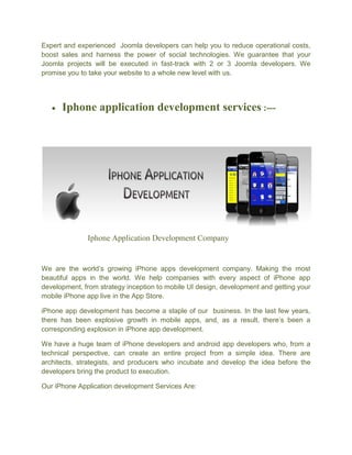 Expert and experienced Joomla developers can help you to reduce operational costs,
boost sales and harness the power of social technologies. We guarantee that your
Joomla projects will be executed in fast-track with 2 or 3 Joomla developers. We
promise you to take your website to a whole new level with us.
 Iphone application development services :---
Iphone Application Development Company
We are the world’s growing iPhone apps development company. Making the most
beautiful apps in the world. We help companies with every aspect of iPhone app
development, from strategy inception to mobile UI design, development and getting your
mobile iPhone app live in the App Store.
iPhone app development has become a staple of our business. In the last few years,
there has been explosive growth in mobile apps, and, as a result, there’s been a
corresponding explosion in iPhone app development.
We have a huge team of iPhone developers and android app developers who, from a
technical perspective, can create an entire project from a simple idea. There are
architects, strategists, and producers who incubate and develop the idea before the
developers bring the product to execution.
Our iPhone Application development Services Are:
 