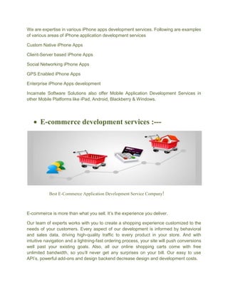 We are expertise in various iPhone apps development services. Following are examples
of various areas of iPhone application development services
Custom Native iPhone Apps
Client-Server based iPhone Apps
Social Networking iPhone Apps
GPS Enabled iPhone Apps
Enterprise iPhone Apps development
Incarnate Software Solutions also offer Mobile Application Development Services in
other Mobile Platforms like iPad, Android, Blackberry & Windows.
 E-commerce development services :---
Best E-Commerce Application Development Service Company!
E-commerce is more than what you sell. It’s the experience you deliver.
Our team of experts works with you to create a shopping experience customized to the
needs of your customers. Every aspect of our development is informed by behavioral
and sales data, driving high-quality traffic to every product in your store. And with
intuitive navigation and a lightning-fast ordering process, your site will push conversions
well past your existing goals. Also, all our online shopping carts come with free
unlimited bandwidth, so you’ll never get any surprises on your bill. Our easy to use
API’s, powerful add-ons and design backend decrease design and development costs.
 