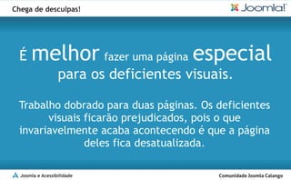 Chega de desculpas!




 É    melhor fazer uma página especial
                  para os deficientes visuais.

 Trabalho dobrado para duas páginas. Os deficientes
       visuais ficarão prejudicados, pois o que
 invariavelmente acaba acontecendo é que a página
               deles fica desatualizada.

  Joomla e Acessibilidade
 