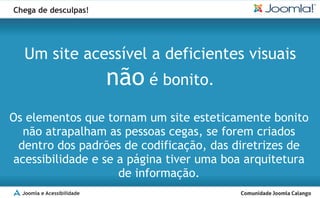 Chega de desculpas!




  Um site acessível a deficientes visuais
                            não é bonito.
Os elementos que tornam um site esteticamente bonito
  não atrapalham as pessoas cegas, se forem criados
 dentro dos padrões de codificação, das diretrizes de
acessibilidade e se a página tiver uma boa arquitetura
                    de informação.
  Joomla e Acessibilidade
 