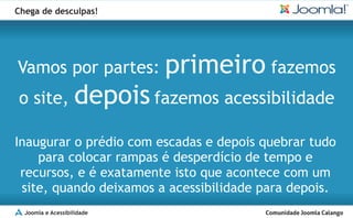 Chega de desculpas!




Vamos por partes:             primeiro fazemos
o site,             depois fazemos acessibilidade
Inaugurar o prédio com escadas e depois quebrar tudo
    para colocar rampas é desperdício de tempo e
 recursos, e é exatamente isto que acontece com um
 site, quando deixamos a acessibilidade para depois.
  Joomla e Acessibilidade
 