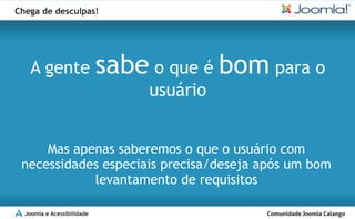Chega de desculpas!




    A gente                 sabe o que é bom para o
                                 usuário


     Mas apenas saberemos o que o usuário com
 necessidades especiais precisa/deseja após um bom
            levantamento de requisitos

  Joomla e Acessibilidade
 