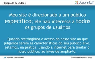 Chega de desculpas!




  Meu site é direcionado a um público
específico; ele não interessa a todos
         os grupos de usuários

   Quando restringimos o acesso do nosso site ao que
julgamos serem as características do seu público alvo,
 estamos, na prática, usando a internet para limitar o
        nosso público, ao invés de ampliá-lo.
  Joomla e Acessibilidade
 