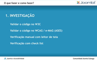 O que fazer e como fazer?




 1. INVESTIGAÇÃO

      Validar o código no W3C

      Validar o código no WCAG / e-MAG (ASES)

      Verificação manual com leitor de tela

      Verificação com check list




  Joomla e Acessibilidade
 