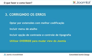 O que fazer e como fazer?




 3. CORRIGINDO OS ERROS

      Optar por extensões com melhor codificação

      Incluir menu de atalho

      Incluir opção de contraste e controle de tipografia

      Utilizar OVERRIDE para mudar view do Joomla




  Joomla e Acessibilidade
 