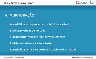 O que fazer e como fazer?




 4. MONITORAÇÃO

      Acessibilidade depende de conteúdo acessível

      É preciso validar o site todo

      É importante validar o site constantemente

      Redatores! Video + áudio + texto

      Acessibilidade na web deve ser contínua e evolutiva

  Joomla e Acessibilidade
 