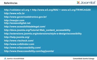 Referências

http://validator.w3.org + http://www.w3.org/WAI/ + www.w3.org/TR/WCAG20/
http://www.w3c.br
http://www.governoeletronico.gov.br/
http://maujor.com
http://acessodigital.net
http://www.acessibilidadelegal.com/
http://docs.joomla.org/Tutorial:Web_content_accessibility
http://extensions.joomla.org/extensions/style-a-design/accessibility
http://help.joomla.org/
http://www.vischeck.com/
http://www.colblindor.com
http://www.w3accessibility.com/
http://www.theaccessibility.com/tag/joomla/

  Joomla e Acessibilidade
 