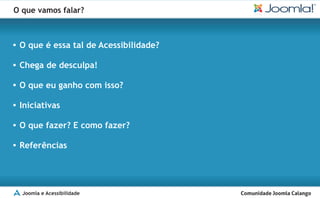 O que vamos falar?



O que é essa tal de Acessibilidade?
§

Chega de desculpa!
§

O que eu ganho com isso?
§

Iniciativas
§

O que fazer? E como fazer?
§

Referências
§




  Joomla e Acessibilidade
 