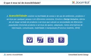 O que é essa tal de Acessibilidade?




  A   Acessibilidade consiste na facilidade de acesso e de uso de ambientes, produtos e
  serviços por qualquer pessoa e em diferentes contextos. Envolve o Design Inclusivo, oferta
      de um leque variado de produtos e serviços que cubram as necessidades de diferentes
      populações (incluindo produtos e serviços de apoio), adaptação, meios alternativos de
         informação, comunicação, mobilidade e manipulação [Francisco Godinho, 2010]




  Joomla e Acessibilidade
 