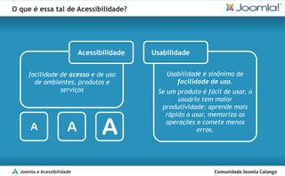 O que é essa tal de Acessibilidade?




                            Acessibilidade   Usabilidade


     facilidade de acesso e de uso               Usabilidade é sinônimo de
       de ambientes, produtos e                     facilidade de uso.
                serviços                      Se um produto é fácil de usar, o
                                                    usuário tem maior
                                               produtividade: aprende mais
                                                rápido a usar, memoriza as

      A                A           A            operações e comete menos
                                                          erros.




  Joomla e Acessibilidade
 