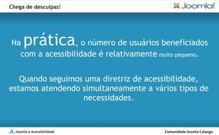 Chega de desculpas!




Na    prática    , o número de usuários beneficiados
  com a acessibilidade é relativamente muito pequeno.


   Quando seguimos uma diretriz de acessibilidade,
estamos atendendo simultaneamente a vários tipos de
                  necessidades.


  Joomla e Acessibilidade
 
