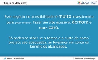 Chega de desculpas!




Esse negócio de acessibilidade é     muito investimento
  para pouco retorno. Fazer um site acessível demora e
                         custa caro.

    Só podemos saber se o tempo e o custo do nosso
    projeto são adequados, se levarmos em conta os
                 benefícios alcançados.


  Joomla e Acessibilidade
 