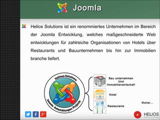 Helios Solutions ist ein renommiertes Unternehmen im Bereich
der Joomla Entwicklung, welches maßgeschneiderte Web
entwicklungen für zahlreiche Organisationen von Hotels über
Restaurants und Bauunternehmen bis hin zur Immobilien
branche liefert.
JoomlaJoomla
Weiter…
HotelHotel
RestaurantsRestaurants
Bau unternehmenBau unternehmen
UndUnd
ImmobilienwirtschafImmobilienwirtschaft
 