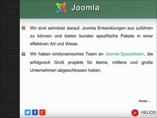 Wir sind sehrstolz darauf, Joomla Entwicklungen aus zuführen
zu können und bieten kunden spezifische Pakete in einer
effektiven Art und Weise.
Wir haben eindynamisches Team an Joomla Spezialisten, die
erfolgreich Groß projekte für kleine, mittlere und große
Unternehmen abgeschlossen haben.
JoomlaJoomla
Weiter…
 