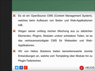 Es ist ein OpenSource CMS (Content Management System),
welches beim Aufbauen von Seiten und Web-Applikationen
hilft.
Wegen seiner umfang reichen Mischung aus zu sätzlichen
Elementen, Plugins, Modulen undver schiedene Teilen, ist es
das vertrauenswürdigste CMS für Webseiten und Web-
Applikationen.
Wir von Helios Solutions bieten bemerkenswerte Joomla
Entwicklungen an, welche vom Templating über Module hin zu
Plugin-Teilereichen.
 