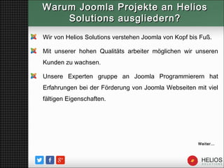 Warum Joomla Projekte an HeliosWarum Joomla Projekte an Helios
Solutions ausgliedern?Solutions ausgliedern?
Weiter…
Wir von Helios Solutions verstehen Joomla von Kopf bis Fuß.
Mit unserer hohen Qualitäts arbeiter möglichen wir unseren
Kunden zu wachsen.
Unsere Experten gruppe an Joomla Programmierern hat
Erfahrungen bei der Förderung von Joomla Webseiten mit viel
fältigen Eigenschaften.
 