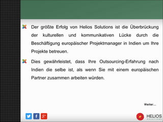 Der größte Erfolg von Helios Solutions ist die Überbrückung
der kulturellen und kommunikativen Lücke durch die
Beschäftigung europäischer Projektmanager in Indien um Ihre
Projekte betreuen.
Dies gewährleistet, dass Ihre Outsourcing-Erfahrung nach
Indien die selbe ist, als wenn Sie mit einem europäischen
Partner zusammen arbeiten würden.
Weiter…
 