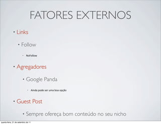 FATORES EXTERNOS
             • Links

                  •    Follow
                        •   NoFollow



             • Agregadores

                        •   Google Panda
                             •       Ainda	
  pode	
  ser	
  uma	
  boa	
  opção



             • Guest                  Post

                        •   Sempre ofereça bom conteúdo no seu nicho
quarta-feira, 21 de setembro de 11
 