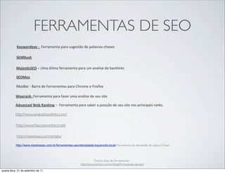 FERRAMENTAS DE SEO
            Keywordeye	
  -­‐	
  	
  Ferramenta	
  para	
  sugestão	
  de	
  palavras-­‐chaves

            SEMRush

            Majes1cSEO	
  –	
  Uma	
  ó@ma	
  ferramenta	
  para	
  um	
  analise	
  de	
  backlinks

            SEOMoz

            MozBar	
  -­‐	
  Barra	
  de	
  Ferramentas	
  para	
  Chrome	
  e	
  Firefox

           Woorank-­‐	
  Ferramenta	
  para	
  fazer	
  uma	
  analise	
  de	
  seu	
  site

           Advanced	
  Web	
  Ranking	
  –	
  	
  Ferramenta	
  para	
  saber	
  a	
  posição	
  de	
  seu	
  site	
  nos	
  principais	
  ranks.

           http://www.analyzebacklinks.com/

           http://www.htaccessredirect.net/

            http://mestreseo.com.br/labs/

           http://www.mestreseo.com.br/ferramentas-seo/densidade-keywords-local/ Ferramenta de densidade de palavra Chave




                                                                                Outras dicas de Ferramentas -
                                                                      http://www.reiﬁson.com.br/blog/ferramentas-de-seo/

quarta-feira, 21 de setembro de 11
 