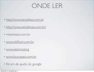 ONDE LER
     • http://www.brasilseo.com.br

     • http://www.seodesaia.com.br/

     • mestreseo.com.br

     • www.reiﬁson.com.br

     • www.seomozorg

     • www.buscaseo.com.br

     • fórum                de ajuda do google
quarta-feira, 21 de setembro de 11
 